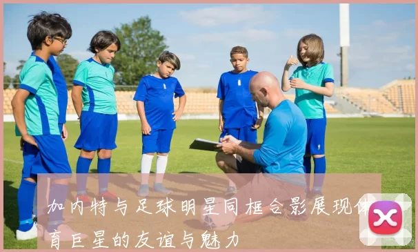 加内特与足球明星同框合影展现体育巨星的友谊与魅力