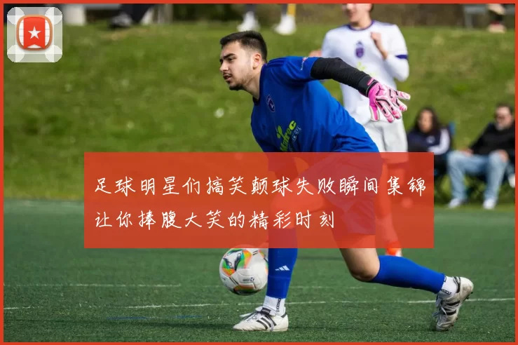 足球明星们搞笑颠球失败瞬间集锦让你捧腹大笑的精彩时刻