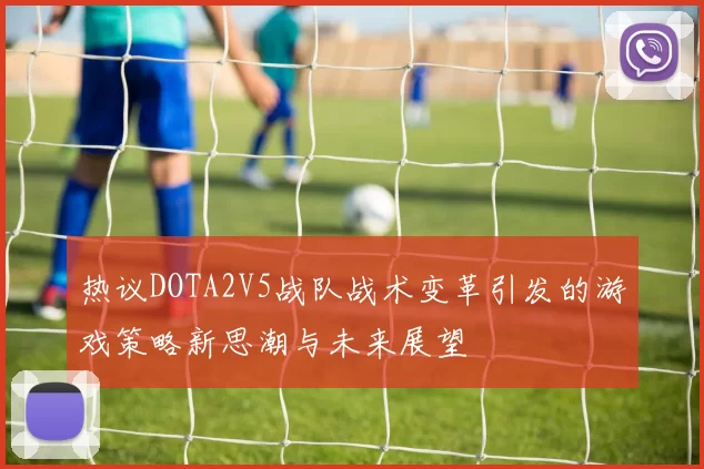 热议DOTA2V5战队战术变革引发的游戏策略新思潮与未来展望