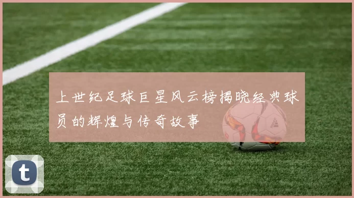 上世纪足球巨星风云榜揭晓经典球员的辉煌与传奇故事