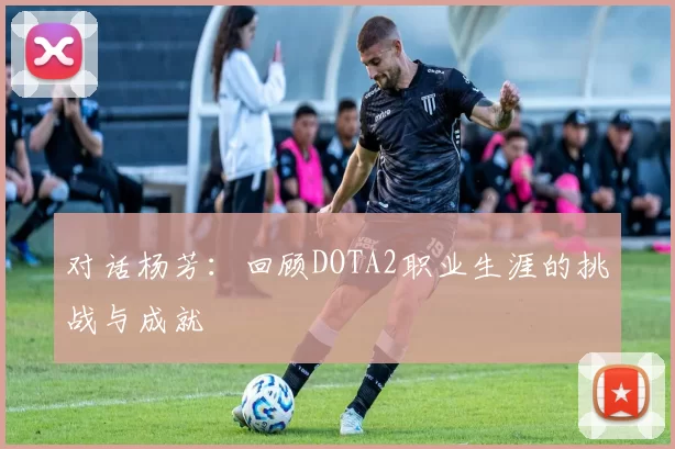 对话杨芳：回顾DOTA2职业生涯的挑战与成就