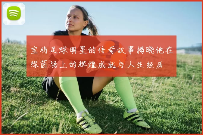 宝鸡足球明星的传奇故事揭晓他在绿茵场上的辉煌成就与人生经历
