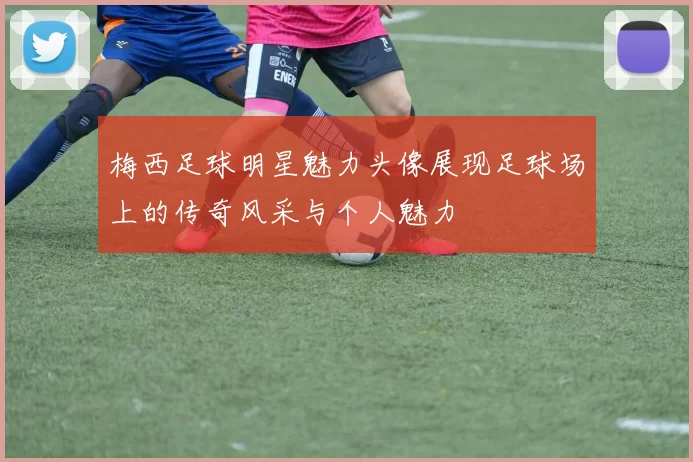 梅西足球明星魅力头像展现足球场上的传奇风采与个人魅力