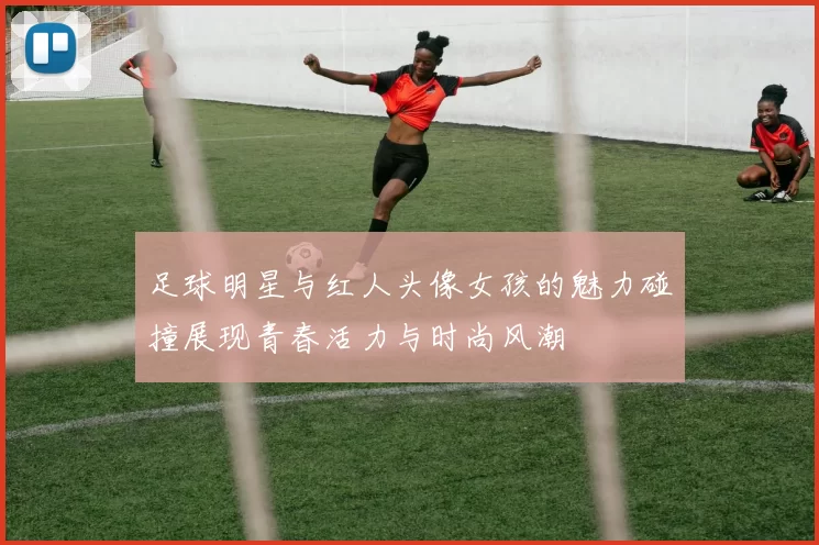 足球明星与红人头像女孩的魅力碰撞展现青春活力与时尚风潮