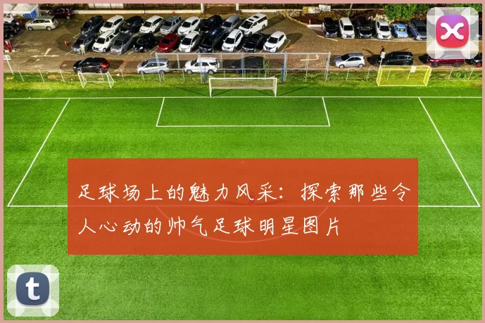 足球场上的魅力风采：探索那些令人心动的帅气足球明星图片
