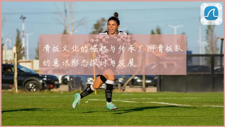 滑板文化的崛起与传承广州滑板队的意识形态探讨与发展