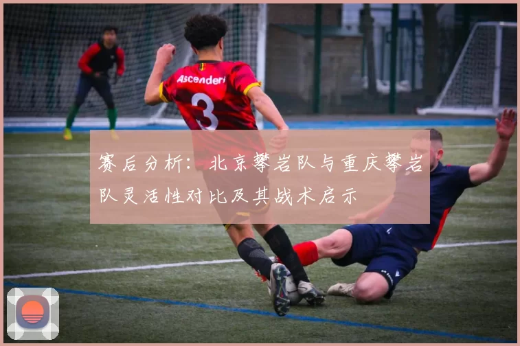 赛后分析：北京攀岩队与重庆攀岩队灵活性对比及其战术启示