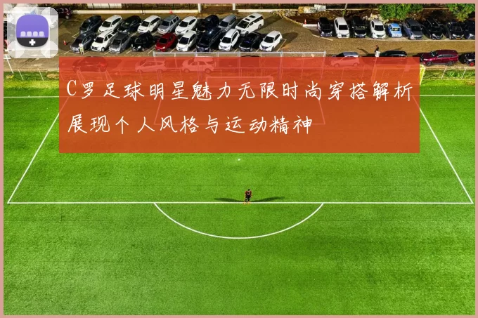 C罗足球明星魅力无限时尚穿搭解析展现个人风格与运动精神