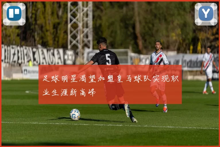 足球明星渴望加盟皇马球队实现职业生涯新高峰