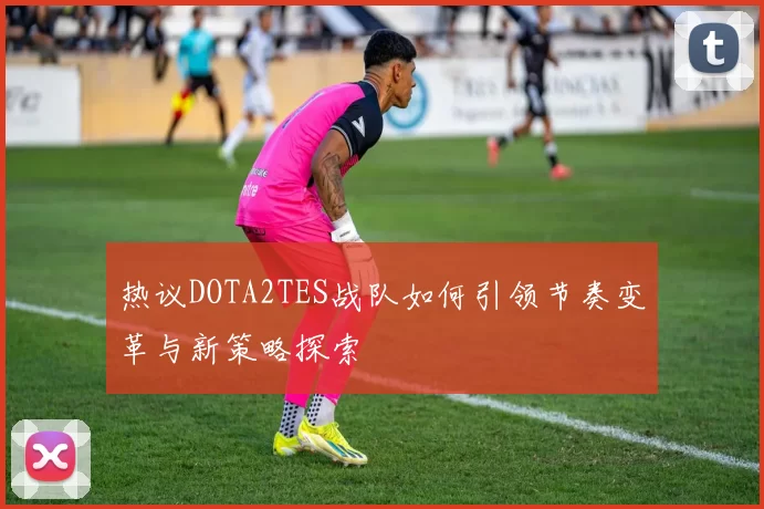 热议DOTA2TES战队如何引领节奏变革与新策略探索