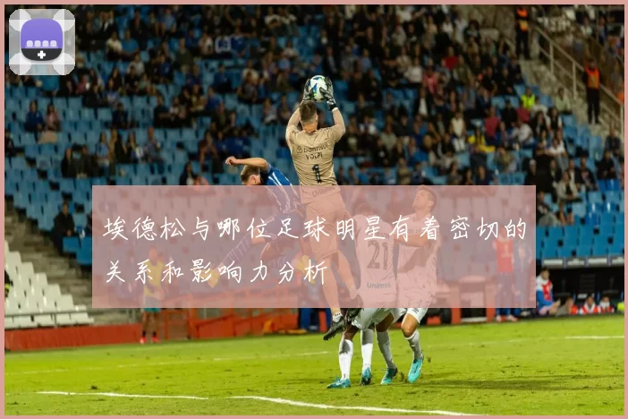 埃德松与哪位足球明星有着密切的关系和影响力分析