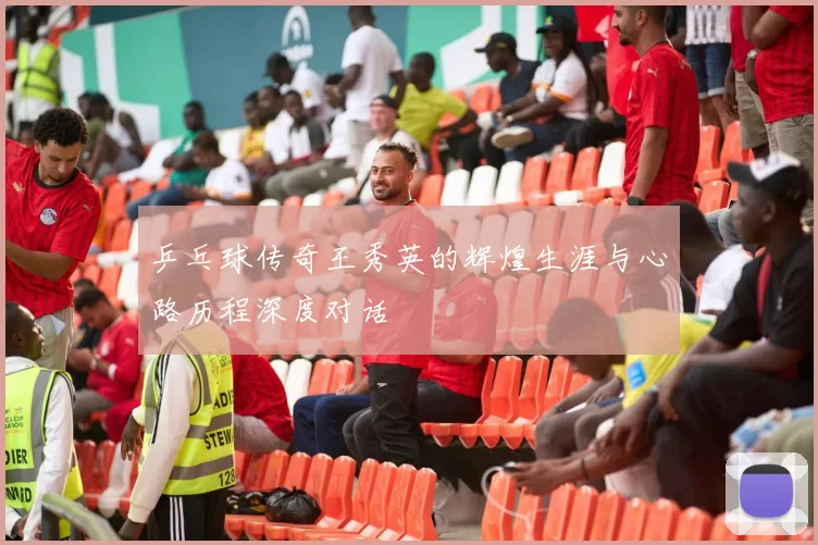 乒乓球传奇王秀英的辉煌生涯与心路历程深度对话