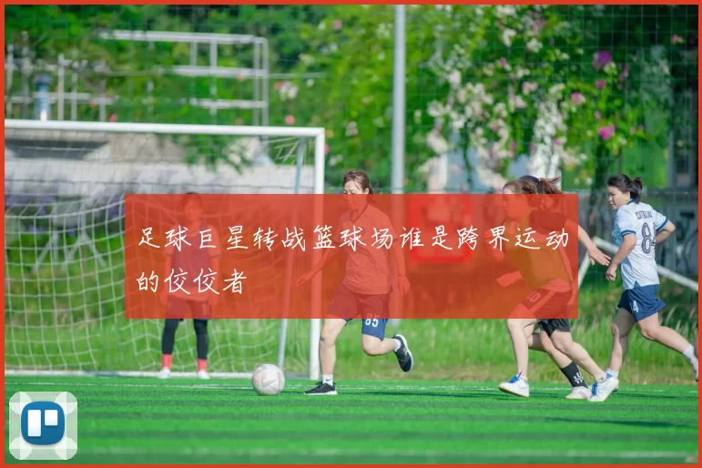 足球巨星转战篮球场谁是跨界运动的佼佼者
