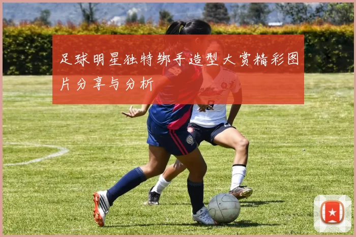 足球明星独特绑手造型大赏精彩图片分享与分析