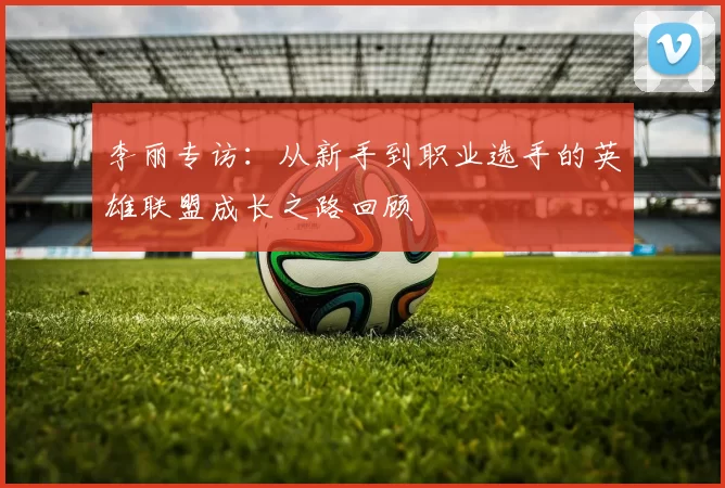 李丽专访：从新手到职业选手的英雄联盟成长之路回顾