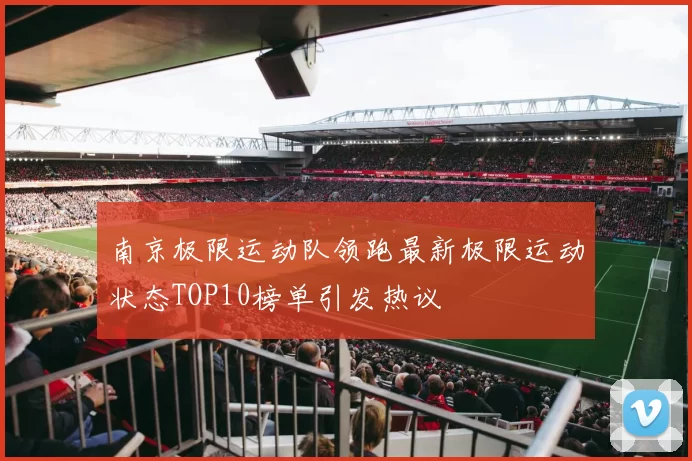 南京极限运动队领跑最新极限运动状态TOP10榜单引发热议