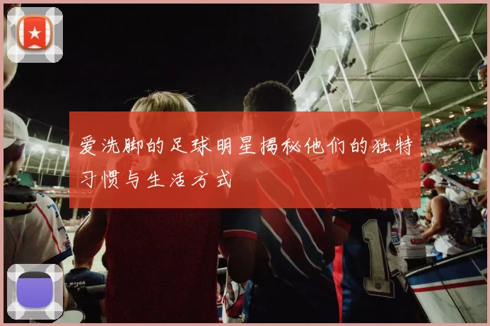 爱洗脚的足球明星揭秘他们的独特习惯与生活方式