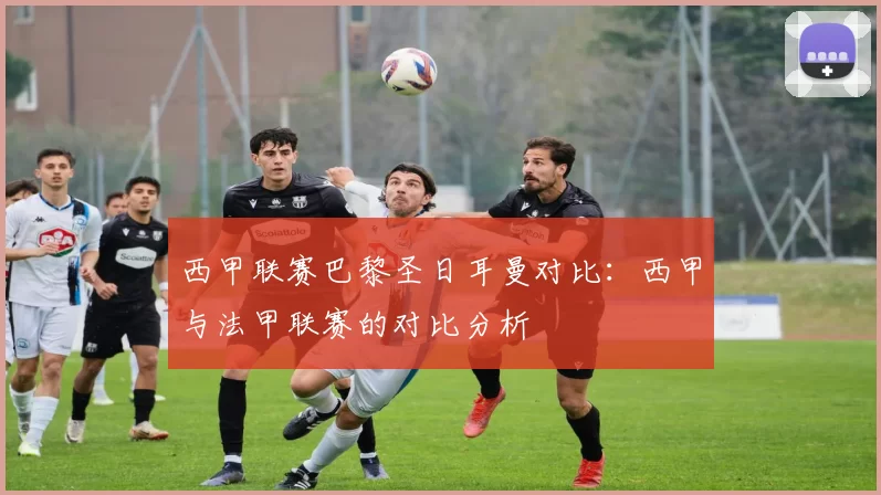 西甲联赛巴黎圣日耳曼对比：西甲与法甲联赛的对比分析