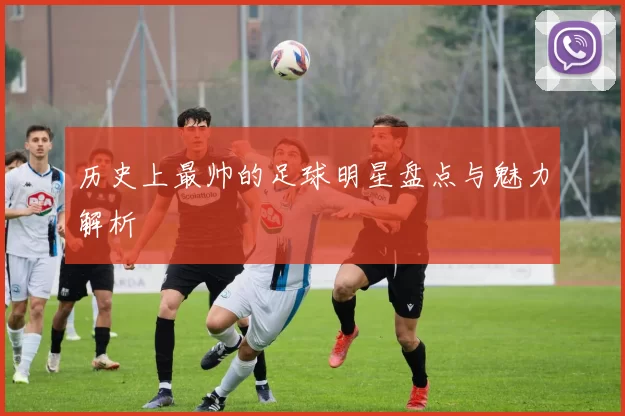 历史上最帅的足球明星盘点与魅力解析