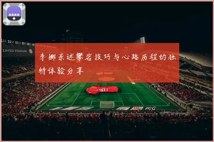 李娜亲述攀岩技巧与心路历程的独特体验分享