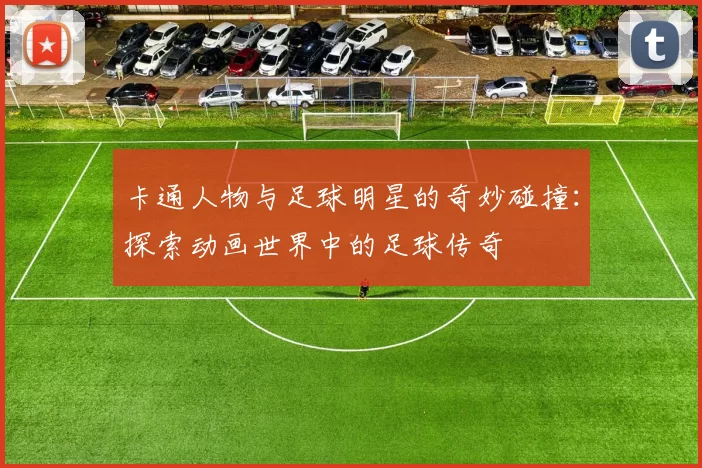 卡通人物与足球明星的奇妙碰撞：探索动画世界中的足球传奇