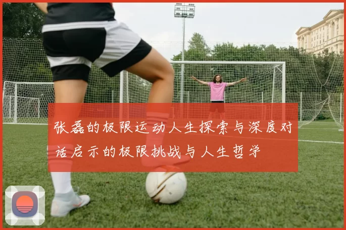 张磊的极限运动人生探索与深度对话启示的极限挑战与人生哲学