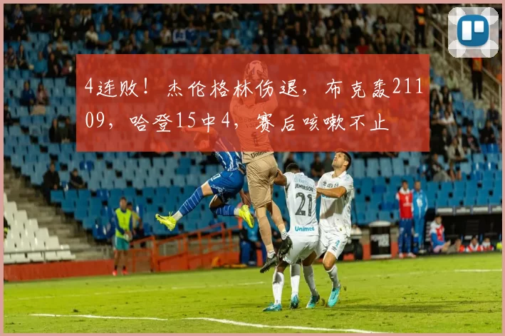 4连败！杰伦格林伤退，布克轰21109，哈登15中4，赛后咳嗽不止