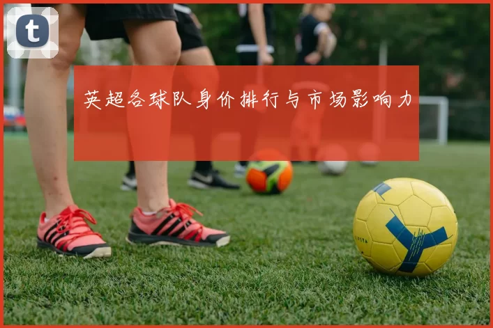 英超各球队身价排行与市场影响力
