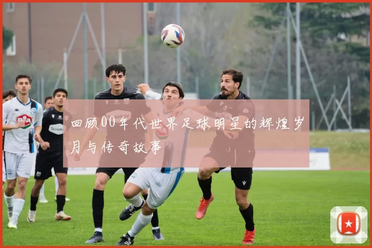 回顾00年代世界足球明星的辉煌岁月与传奇故事