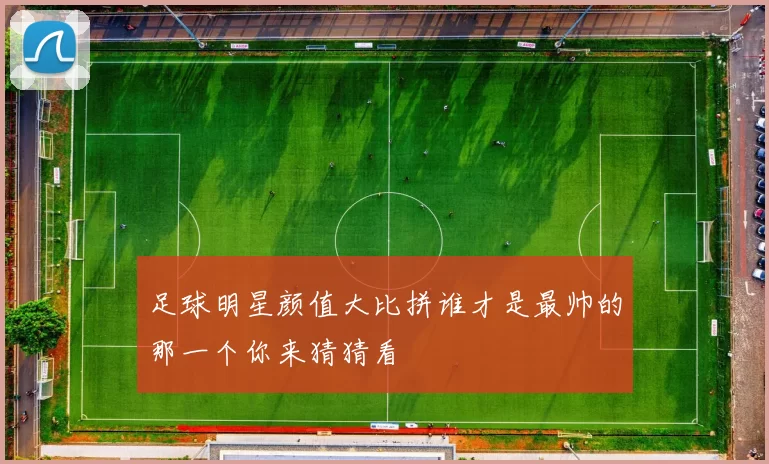 足球明星颜值大比拼谁才是最帅的那一个你来猜猜看