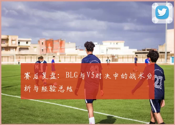 赛后复盘：BLG与V5对决中的战术分析与经验总结