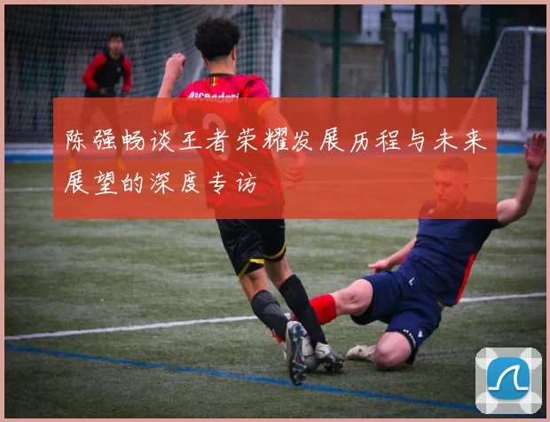 陈强畅谈王者荣耀发展历程与未来展望的深度专访