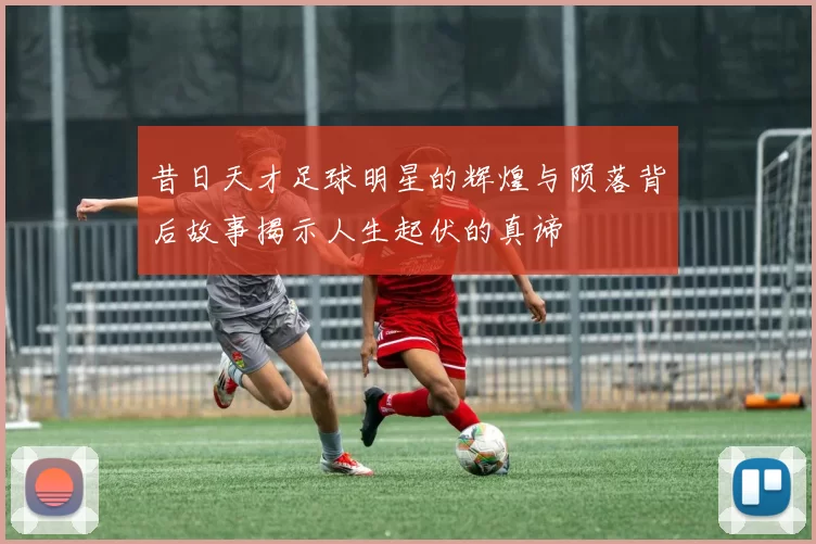 昔日天才足球明星的辉煌与陨落背后故事揭示人生起伏的真谛