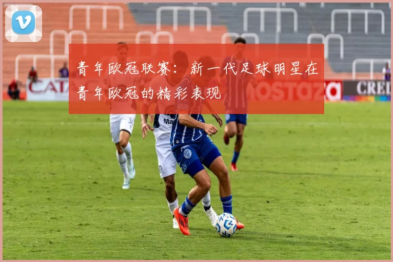 青年欧冠联赛：新一代足球明星在青年欧冠的精彩表现