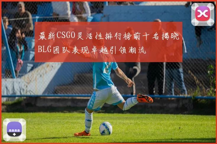 最新CSGO灵活性排行榜前十名揭晓BLG团队表现卓越引领潮流