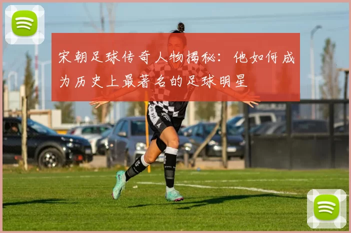 宋朝足球传奇人物揭秘：他如何成为历史上最著名的足球明星