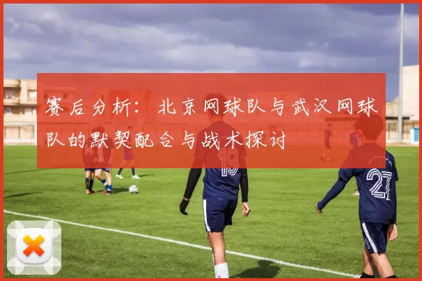 赛后分析：北京网球队与武汉网球队的默契配合与战术探讨