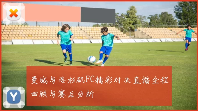 曼城与洛杉矶FC精彩对决直播全程回顾与赛后分析