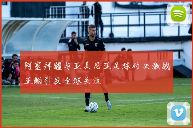 阿塞拜疆与亚美尼亚足球对决激战正酣引发全球关注