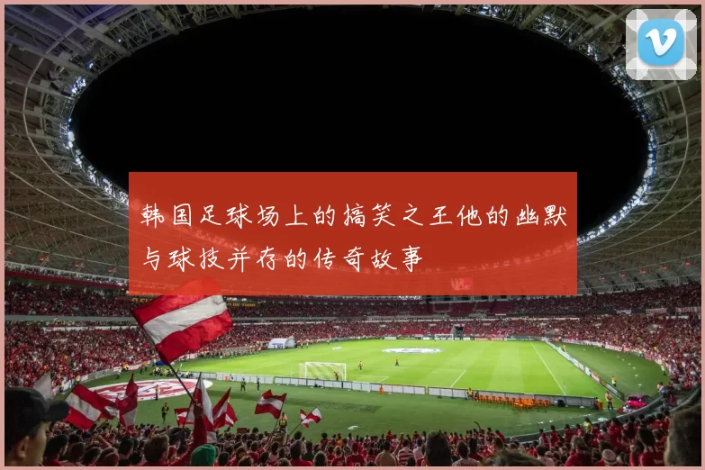 韩国足球场上的搞笑之王他的幽默与球技并存的传奇故事