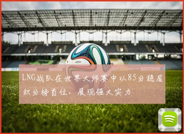 LNG战队在世界大师赛中以85分稳居积分榜首位，展现强大实力