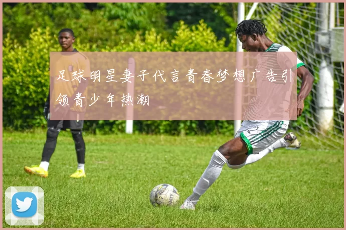 足球明星妻子代言青春梦想广告引领青少年热潮