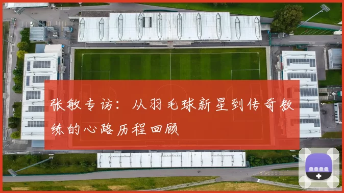 张敏专访：从羽毛球新星到传奇教练的心路历程回顾