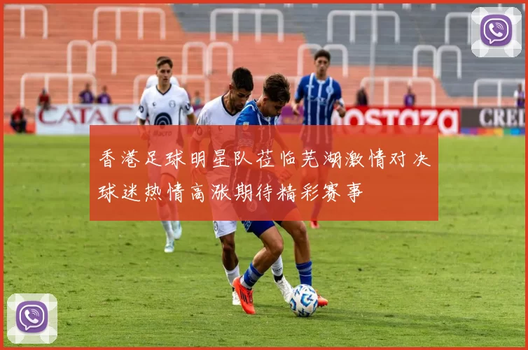 香港足球明星队莅临芜湖激情对决球迷热情高涨期待精彩赛事