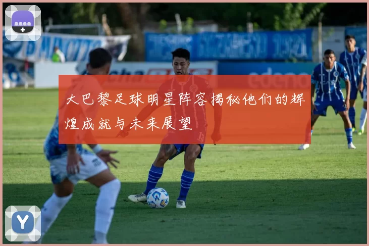 大巴黎足球明星阵容揭秘他们的辉煌成就与未来展望