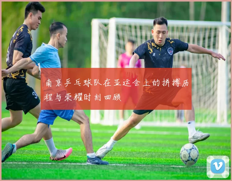 南京乒乓球队在亚运会上的拼搏历程与荣耀时刻回顾