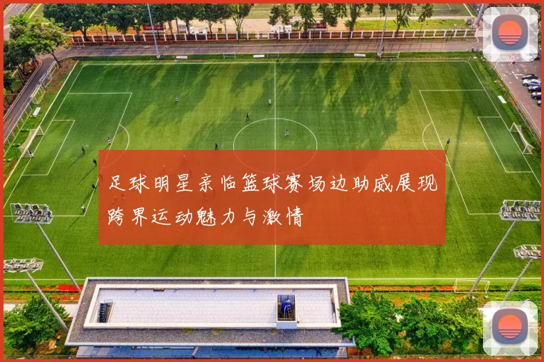 足球明星亲临篮球赛场边助威展现跨界运动魅力与激情