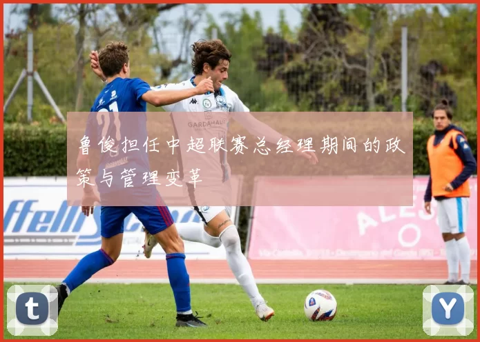鲁俊担任中超联赛总经理期间的政策与管理变革