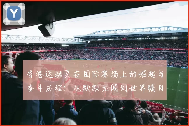 香港运动员在国际赛场上的崛起与奋斗历程：从默默无闻到世界瞩目的精彩蜕变