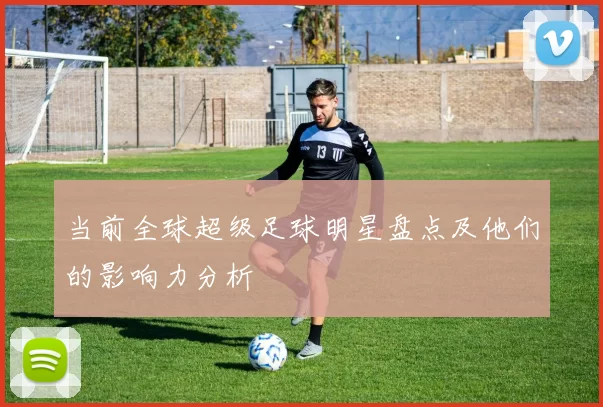 当前全球超级足球明星盘点及他们的影响力分析